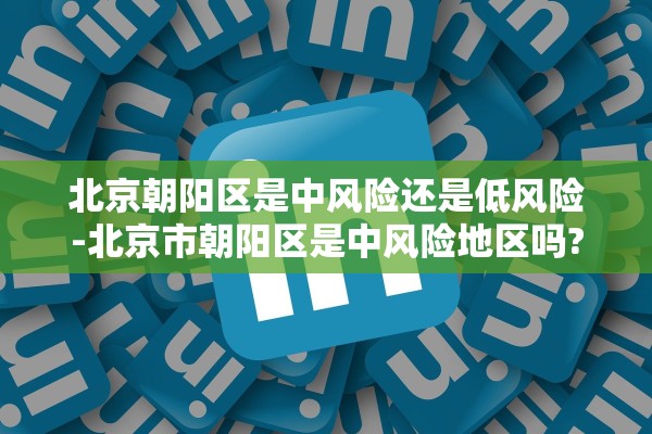 北京朝阳区是中风险还是低风险-北京市朝阳区是中风险地区吗?