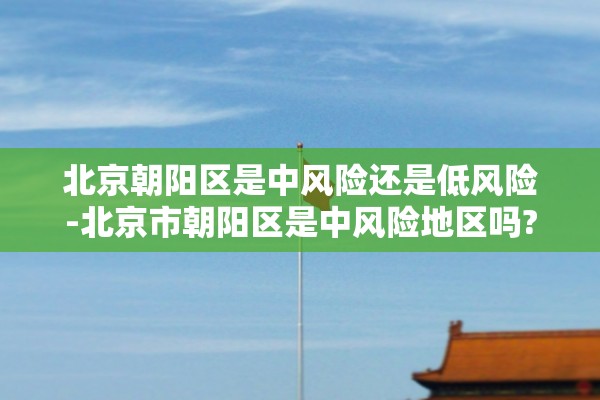 北京朝阳区是中风险还是低风险-北京市朝阳区是中风险地区吗?