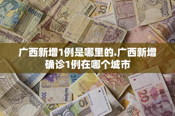 广西新增1例是哪里的.广西新增确诊1例在哪个城市