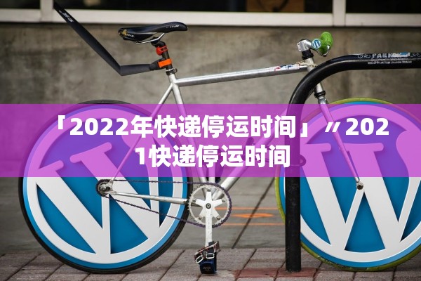 「2022年快递停运时间」〃2021快递停运时间
