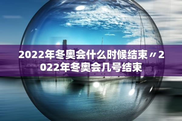 2022年冬奥会什么时候结束〃2022年冬奥会几号结束