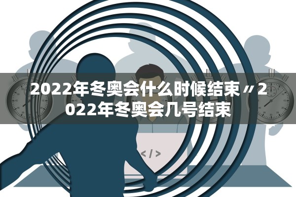 2022年冬奥会什么时候结束〃2022年冬奥会几号结束
