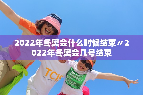 2022年冬奥会什么时候结束〃2022年冬奥会几号结束