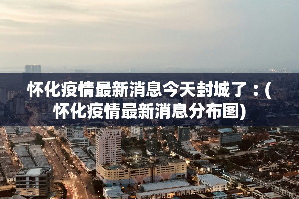 怀化疫情最新消息今天封城了︰(怀化疫情最新消息分布图)