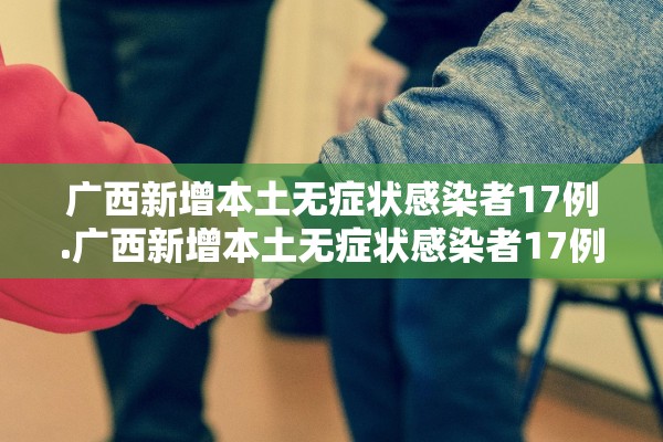 广西新增本土无症状感染者17例.广西新增本土无症状感染者17例