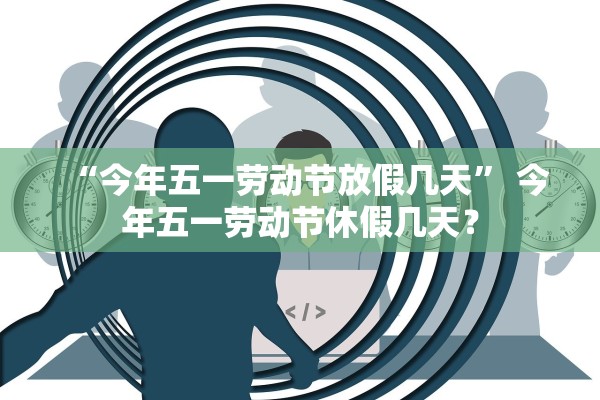 “今年五一劳动节放假几天” 今年五一劳动节休假几天？