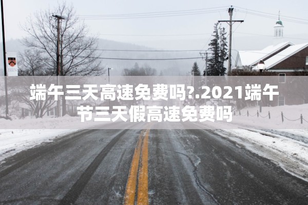 端午三天高速免费吗?.2021端午节三天假高速免费吗
