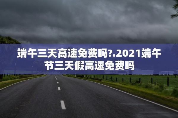 端午三天高速免费吗?.2021端午节三天假高速免费吗