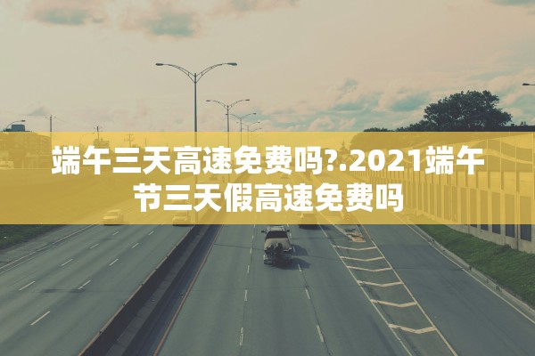 端午三天高速免费吗?.2021端午节三天假高速免费吗