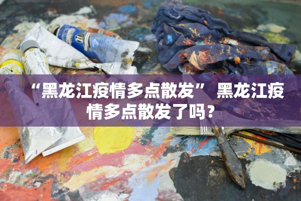 “黑龙江疫情多点散发	” 黑龙江疫情多点散发了吗？