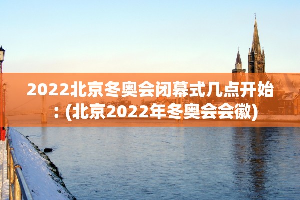 2022北京冬奥会闭幕式几点开始︰(北京2022年冬奥会会徽)