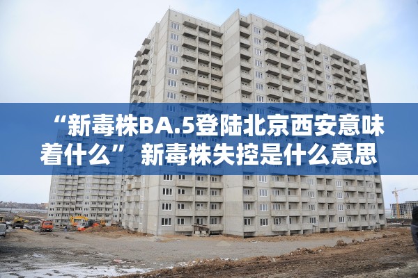 “新毒株BA.5登陆北京西安意味着什么” 新毒株失控是什么意思？