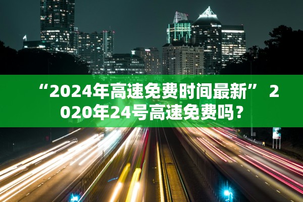“2024年高速免费时间最新	” 2020年24号高速免费吗？