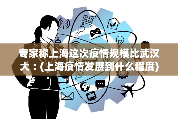 专家称上海这次疫情规模比武汉大︰(上海疫情发展到什么程度)