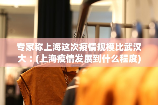 专家称上海这次疫情规模比武汉大︰(上海疫情发展到什么程度)