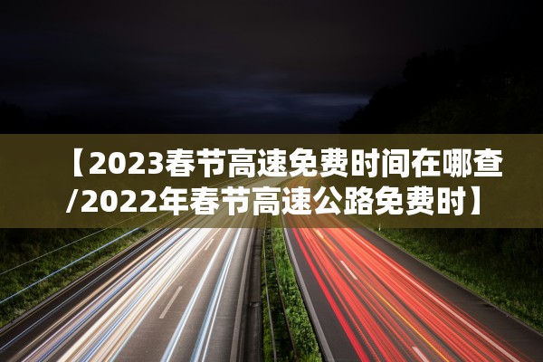 【2023春节高速免费时间在哪查/2022年春节高速公路免费时】