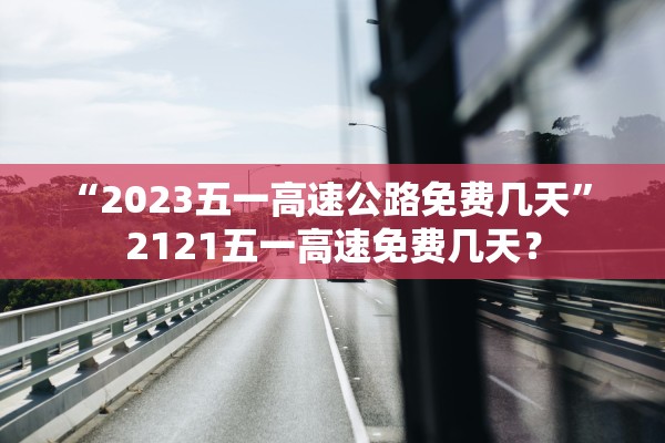 “2023五一高速公路免费几天” 2121五一高速免费几天？