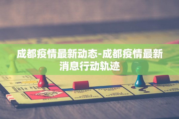 成都疫情最新动态-成都疫情最新消息行动轨迹