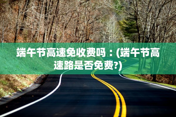 端午节高速免收费吗︰(端午节高速路是否免费?)