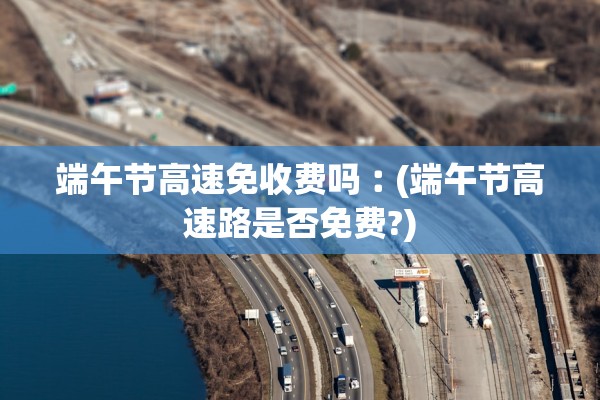 端午节高速免收费吗︰(端午节高速路是否免费?)