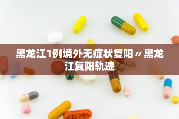 黑龙江1例境外无症状复阳〃黑龙江复阳轨迹 黑龙江1例境外无症状复阳〃黑龙江复阳轨迹