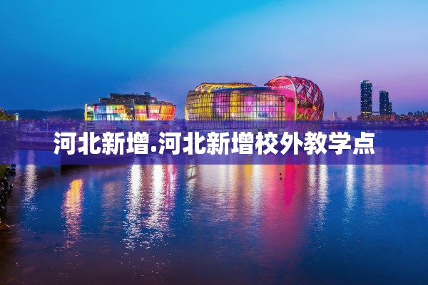河北新增.河北新增校外教学点 河北新增.河北新增校外教学点