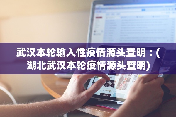 武汉本轮输入性疫情源头查明︰(湖北武汉本轮疫情源头查明)