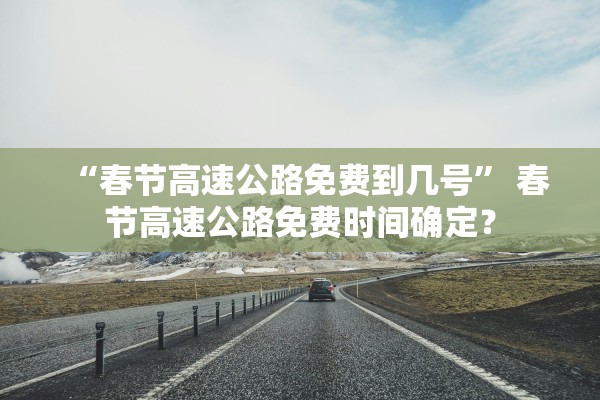 “春节高速公路免费到几号” 春节高速公路免费时间确定？