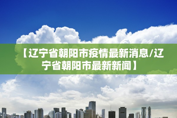 【辽宁省朝阳市疫情最新消息/辽宁省朝阳市最新新闻】 【辽宁省朝阳市疫情最新消息/辽宁省朝阳市最新新闻】