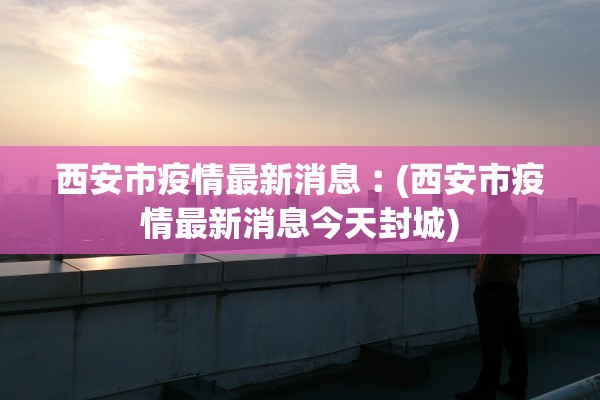 西安市疫情最新消息︰(西安市疫情最新消息今天封城)