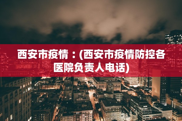 西安市疫情︰(西安市疫情防控各医院负责人电话) 西安市疫情︰(西安市疫情防控各医院负责人电话)