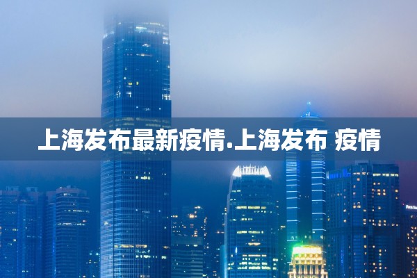 上海发布最新疫情.上海发布 疫情