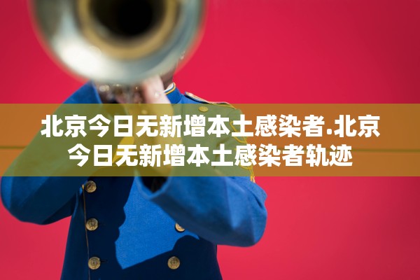 北京今日无新增本土感染者.北京今日无新增本土感染者轨迹