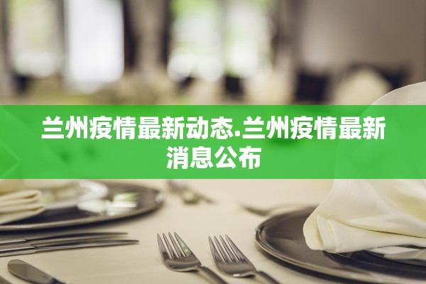 兰州疫情最新动态.兰州疫情最新消息公布 兰州疫情最新动态.兰州疫情最新消息公布