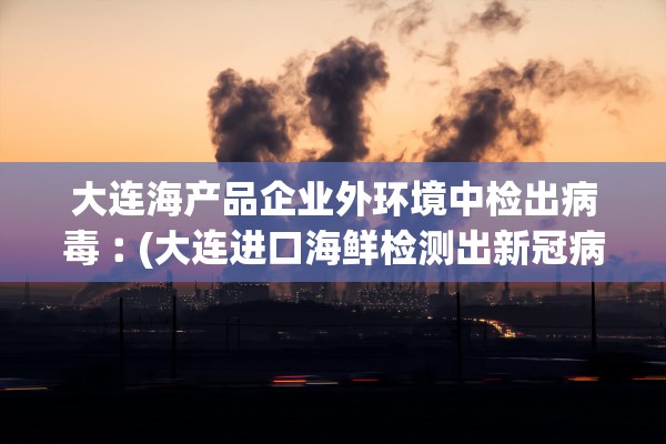 大连海产品企业外环境中检出病毒︰(大连进口海鲜检测出新冠病毒)