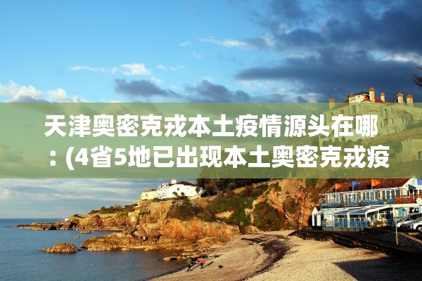 天津奥密克戎本土疫情源头在哪︰(4省5地已出现本土奥密克戎疫情)