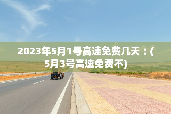 2023年5月1号高速免费几天︰(5月3号高速免费不)