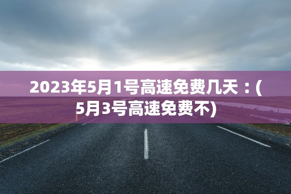 2023年5月1号高速免费几天︰(5月3号高速免费不)