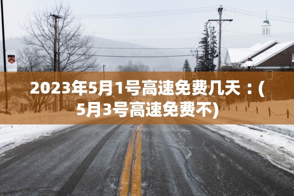 2023年5月1号高速免费几天︰(5月3号高速免费不)