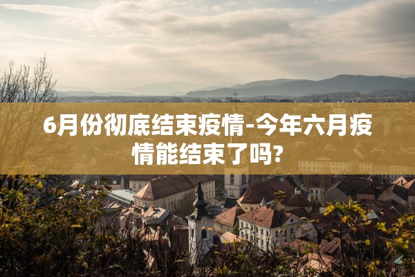 6月份彻底结束疫情-今年六月疫情能结束了吗? 6月份彻底结束疫情-今年六月疫情能结束了吗?