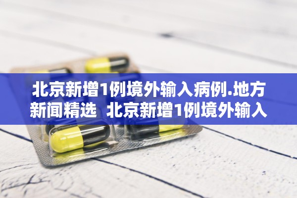 北京新增1例境外输入病例.地方新闻精选  北京新增1例境外输入新冠感染者