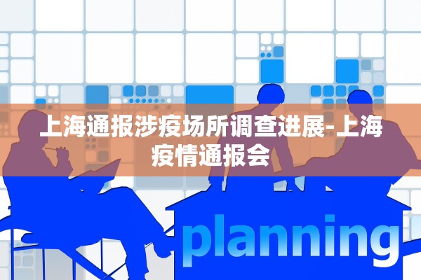 上海通报涉疫场所调查进展-上海疫情通报会