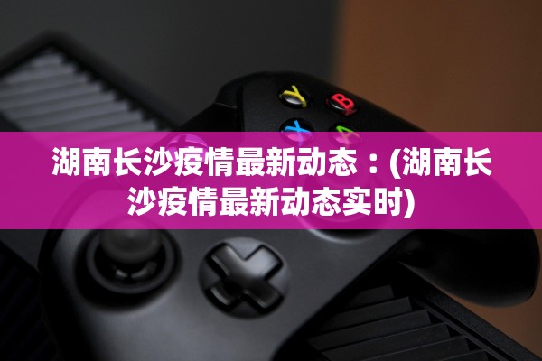 湖南长沙疫情最新动态︰(湖南长沙疫情最新动态实时)