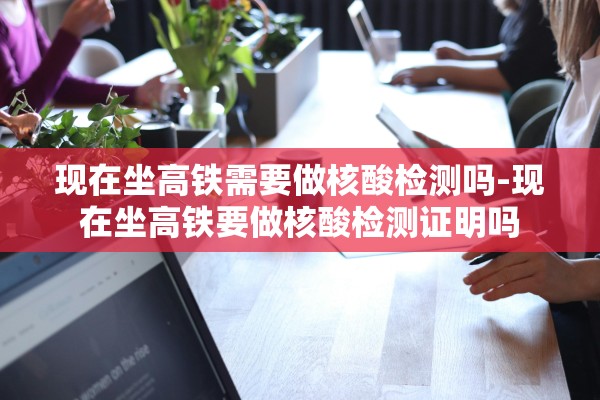 现在坐高铁需要做核酸检测吗-现在坐高铁要做核酸检测证明吗