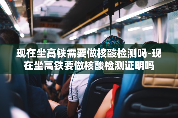 现在坐高铁需要做核酸检测吗-现在坐高铁要做核酸检测证明吗