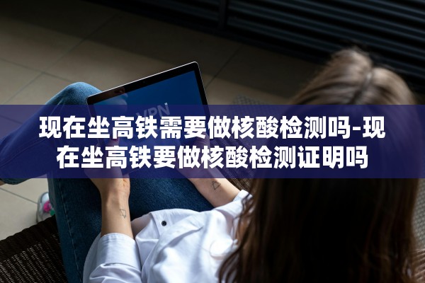 现在坐高铁需要做核酸检测吗-现在坐高铁要做核酸检测证明吗