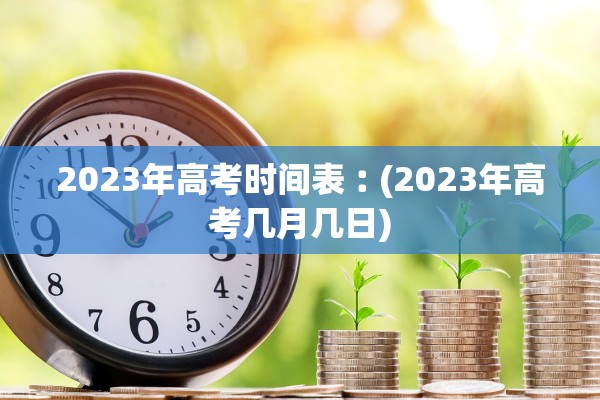2023年高考时间表︰(2023年高考几月几日) 2023年高考时间表︰(2023年高考几月几日)