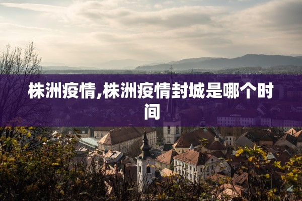 株洲疫情,株洲疫情封城是哪个时间 株洲疫情,株洲疫情封城是哪个时间