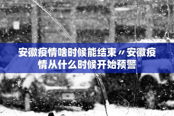 安徽疫情啥时候能结束〃安徽疫情从什么时候开始预警