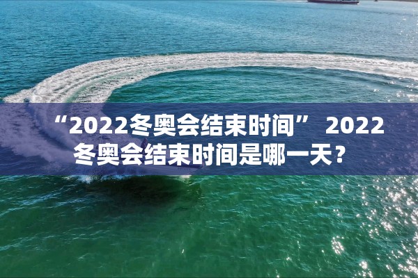 “2022冬奥会结束时间” 2022冬奥会结束时间是哪一天？